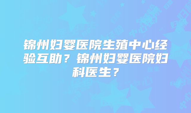 锦州妇婴医院生殖中心经验互助？锦州妇婴医院妇科医生？