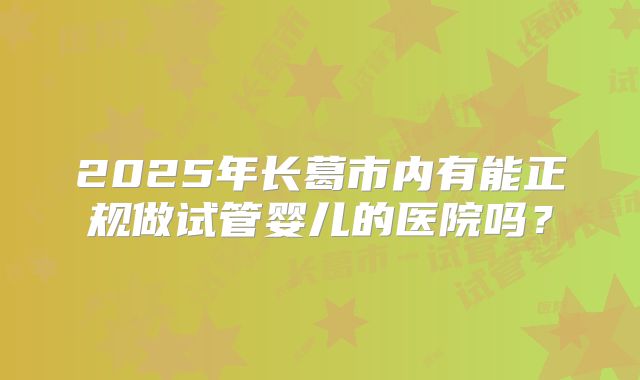 2025年长葛市内有能正规做试管婴儿的医院吗?