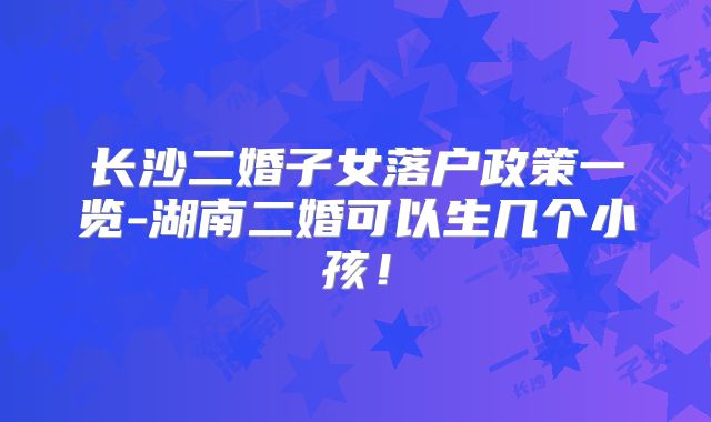 长沙二婚子女落户政策一览-湖南二婚可以生几个小孩!
