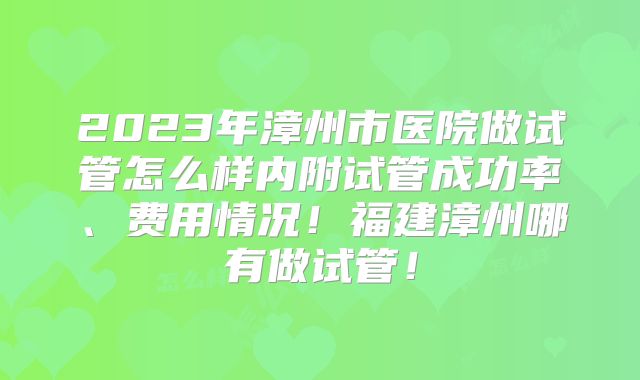 2023年漳州市医院做试管怎么样内附试管成功率、费用情况！福建漳州哪有做试管！