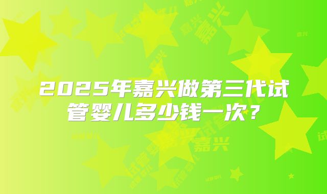 2025年嘉兴做第三代试管婴儿多少钱一次？
