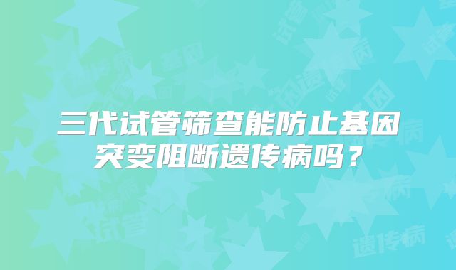 三代试管筛查能防止基因突变阻断遗传病吗？