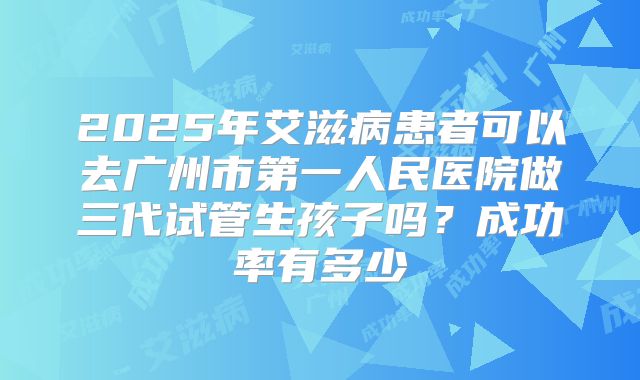 2025年艾滋病患者可以去广州市第一人民医院做三代试管生孩子吗？成功率有多少