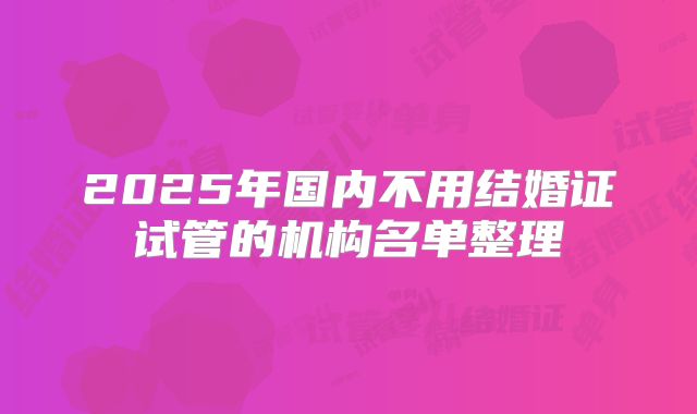2025年国内不用结婚证试管的机构名单整理