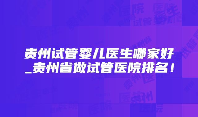 贵州试管婴儿医生哪家好_贵州省做试管医院排名！
