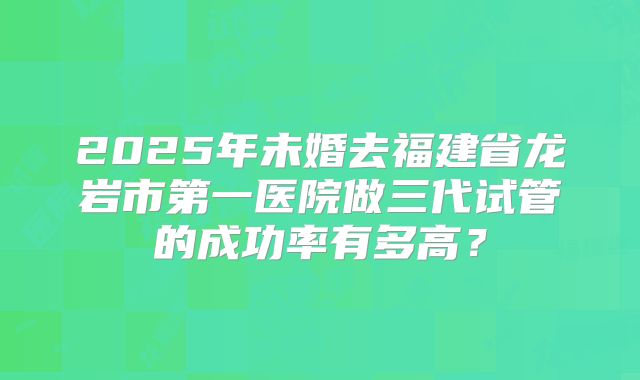 2025年未婚去福建省龙岩市第一医院做三代试管的成功率有多高？