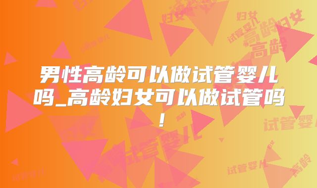 男性高龄可以做试管婴儿吗_高龄妇女可以做试管吗!