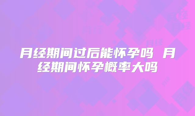 月经期间过后能怀孕吗 月经期间怀孕概率大吗