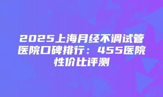 2025上海月经不调试管医院口碑排行：455医院性价比评测