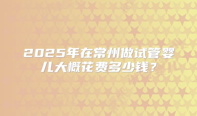 2025年在常州做试管婴儿大概花费多少钱？