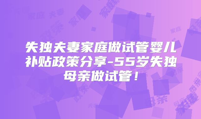 失独夫妻家庭做试管婴儿补贴政策分享-55岁失独母亲做试管！