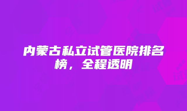 内蒙古私立试管医院排名榜,全程透明