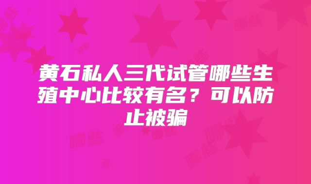 黄石私人三代试管哪些生殖中心比较有名?可以防止被骗