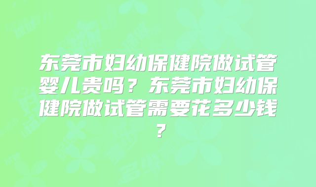 东莞市妇幼保健院做试管婴儿贵吗?东莞市妇幼保健院做试管需要花多少钱?