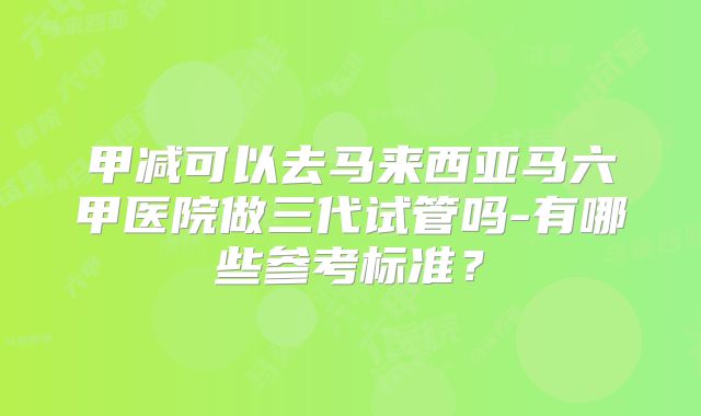 甲减可以去马来西亚马六甲医院做三代试管吗-有哪些参考标准？