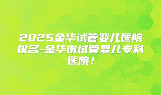 2025金华试管婴儿医院排名-金华市试管婴儿专科医院！