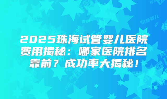 2025珠海试管婴儿医院费用揭秘：哪家医院排名靠前？成功率大揭秘！