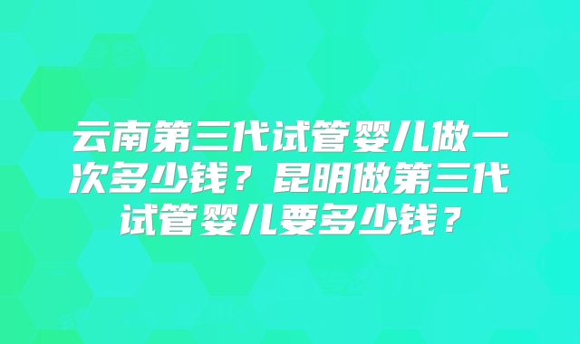 云南第三代试管婴儿做一次多少钱?昆明做第三代试管婴儿要多少钱?