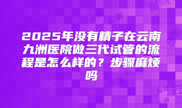 2025年没有精子在云南九洲医院做三代试管的流程是怎么样的?步骤麻烦吗