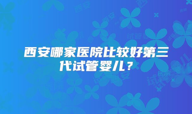 西安哪家医院比较好第三代试管婴儿？