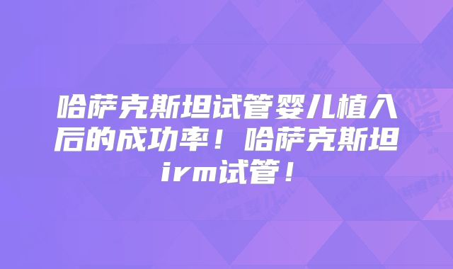 哈萨克斯坦试管婴儿植入后的成功率！哈萨克斯坦irm试管！