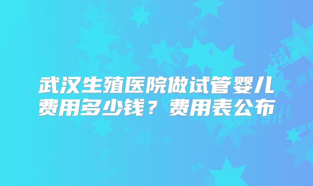 武汉生殖医院做试管婴儿费用多少钱？费用表公布