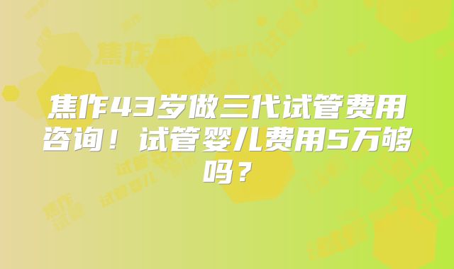 焦作43岁做三代试管费用咨询!试管婴儿费用5万够吗?