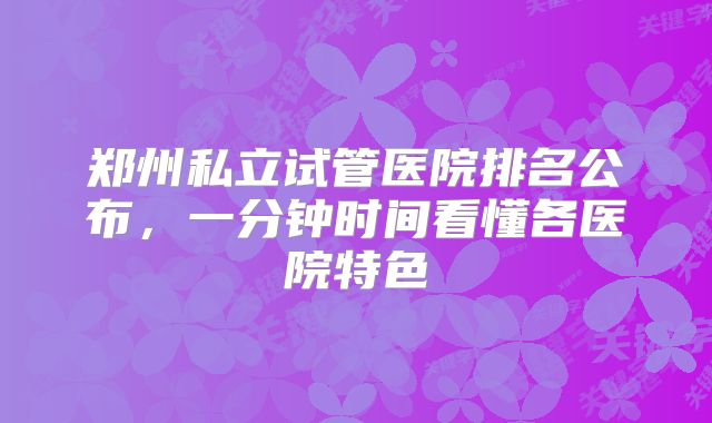 郑州私立试管医院排名公布,一分钟时间看懂各医院特色