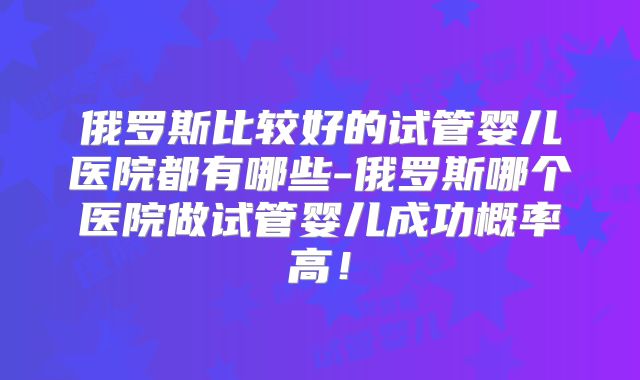 俄罗斯比较好的试管婴儿医院都有哪些-俄罗斯哪个医院做试管婴儿成功概率高!
