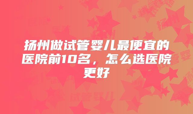 扬州做试管婴儿最便宜的医院前10名，怎么选医院更好