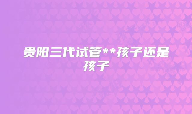 贵阳三代试管**孩子还是孩子