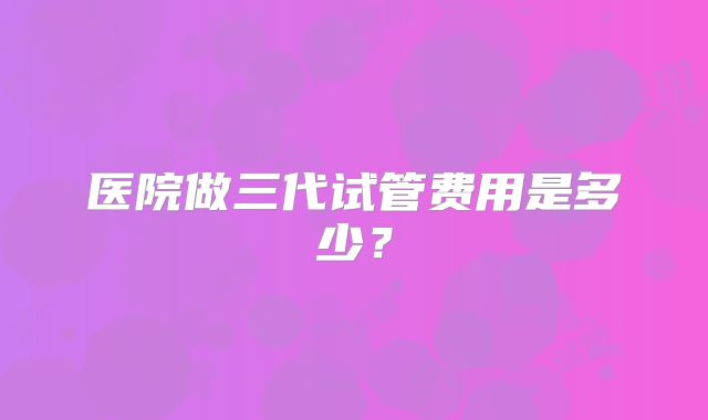 医院做三代试管费用是多少？