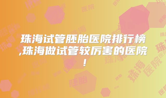 珠海试管胚胎医院排行榜,珠海做试管较厉害的医院!