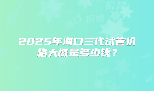2025年海口三代试管价格大概是多少钱？