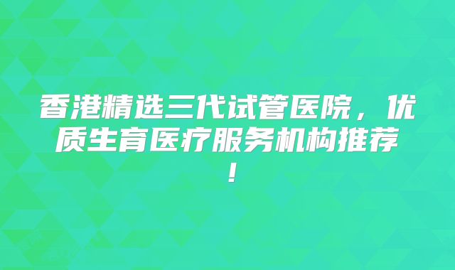 香港精选三代试管医院,优质生育医疗服务机构推荐!