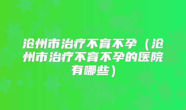 沧州市治疗不育不孕（沧州市治疗不育不孕的医院有哪些）