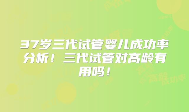 37岁三代试管婴儿成功率分析！三代试管对高龄有用吗！