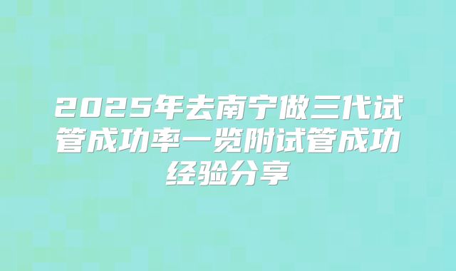 2025年去南宁做三代试管成功率一览附试管成功经验分享