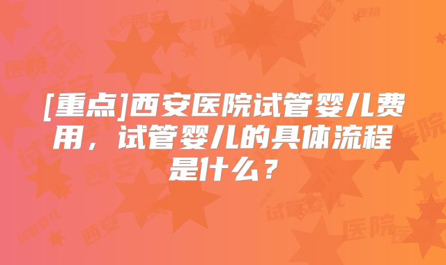 [重点]西安医院试管婴儿费用，试管婴儿的具体流程是什么？