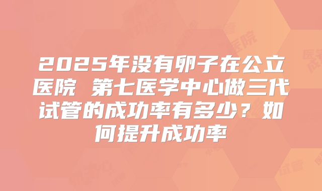 2025年没有卵子在公立医院 第七医学中心做三代试管的成功率有多少？如何提升成功率