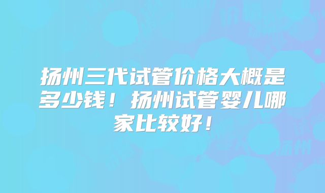 扬州三代试管价格大概是多少钱!扬州试管婴儿哪家比较好!