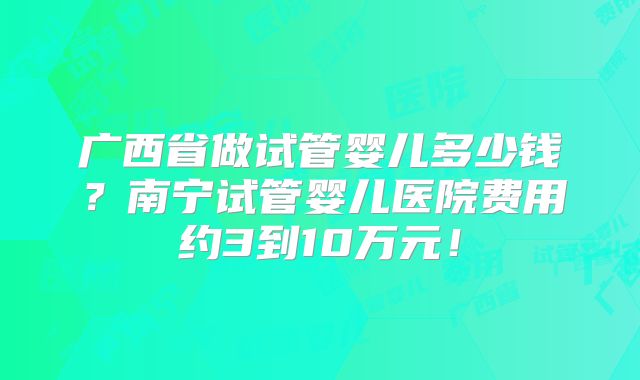 广西省做试管婴儿多少钱？南宁试管婴儿医院费用约3到10万元！