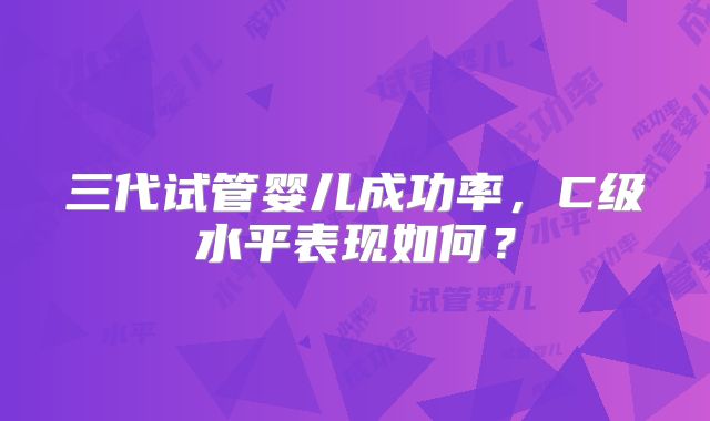 三代试管婴儿成功率，C级水平表现如何？