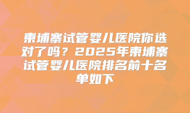 柬埔寨试管婴儿医院你选对了吗?2025年柬埔寨试管婴儿医院排名前十名单如下
