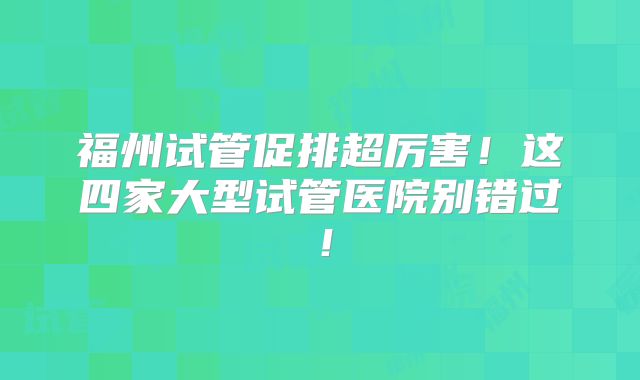 福州试管促排超厉害!这四家大型试管医院别错过!
