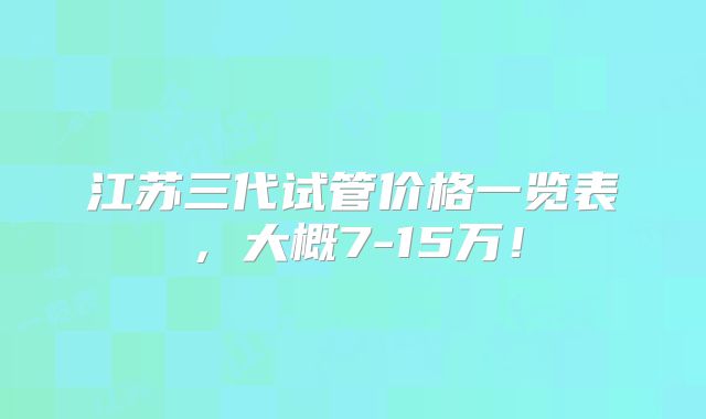 江苏三代试管价格一览表,大概7-15万!