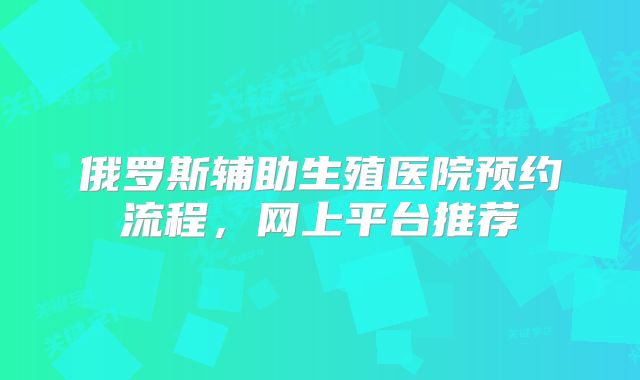 俄罗斯辅助生殖医院预约流程，网上平台推荐