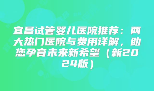 宜昌试管婴儿医院推荐：两大热门医院与费用详解，助您孕育未来新希望（新2024版）