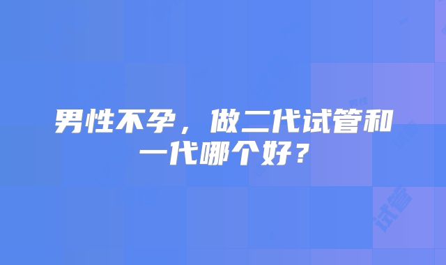 男性不孕，做二代试管和一代哪个好？