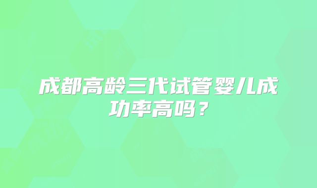 成都高龄三代试管婴儿成功率高吗?